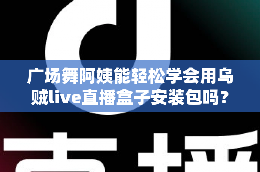 广场舞阿姨能轻松学会用乌贼live直播盒子安装包吗？零基础中老年用户的直播入门全攻略
