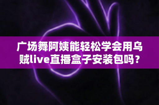 广场舞阿姨能轻松学会用乌贼live直播盒子安装包吗？零基础中老年用户的直播入门全攻略