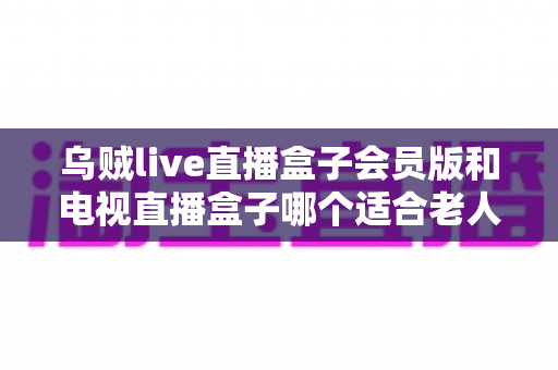 乌贼live直播盒子会员版和电视直播盒子哪个适合老人？深度对比测评与家庭选购实用指南