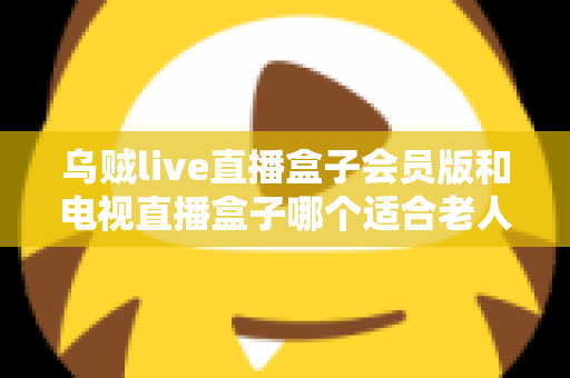 乌贼live直播盒子会员版和电视直播盒子哪个适合老人？深度对比测评与家庭选购实用指南