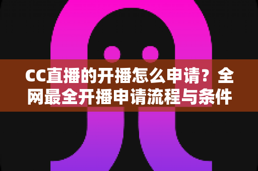 CC直播的开播怎么申请？全网最全开播申请流程与条件详解