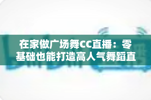 在家做广场舞CC直播：零基础也能打造高人气舞蹈直播间的完整指南