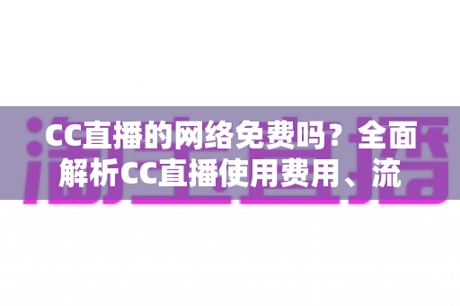 CC直播的网络免费吗？全面解析CC直播使用费用、流量消耗与免费观看指南