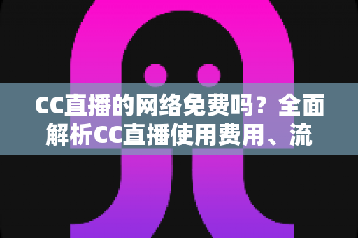 CC直播的网络免费吗？全面解析CC直播使用费用、流量消耗与免费观看指南