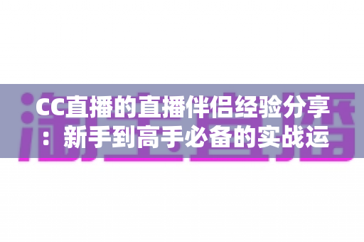 CC直播的直播伴侣经验分享：新手到高手必备的实战运营指南