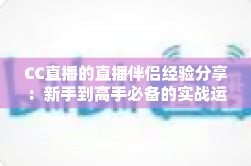 CC直播的直播伴侣经验分享：新手到高手必备的实战运营指南