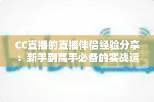 CC直播的直播伴侣经验分享：新手到高手必备的实战运营指南