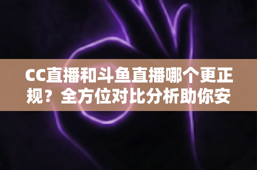 CC直播和斗鱼直播哪个更正规？全方位对比分析助你安心观看与直播