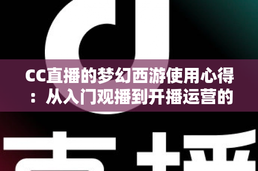CC直播的梦幻西游使用心得：从入门观播到开播运营的全方位实战攻略
