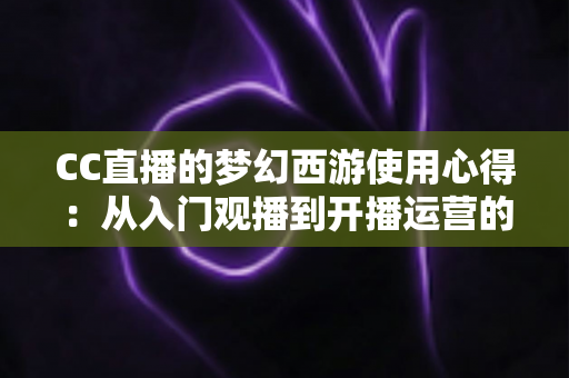CC直播的梦幻西游使用心得：从入门观播到开播运营的全方位实战攻略