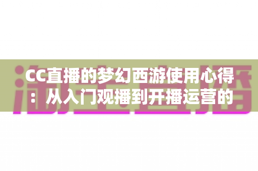 CC直播的梦幻西游使用心得：从入门观播到开播运营的全方位实战攻略