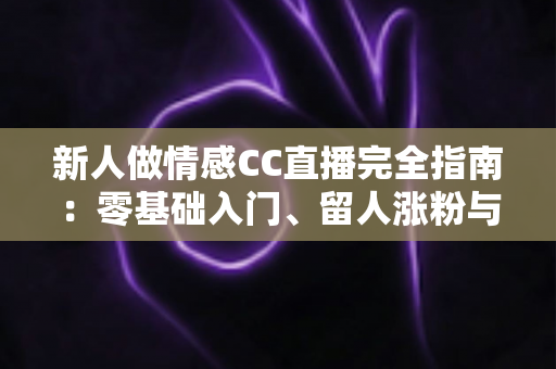 新人做情感CC直播完全指南：零基础入门、留人涨粉与变现避坑一站式攻略