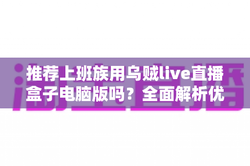 推荐上班族用乌贼live直播盒子电脑版吗?全面解析优缺点与使用建议 推荐上班族用乌贼live直播盒子电脑版吗?全面解析优缺点与使用建议