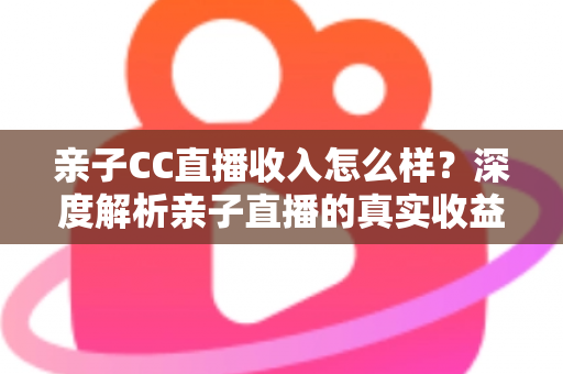 亲子CC直播收入怎么样？深度解析亲子直播的真实收益与变现之道