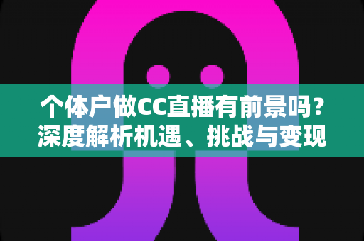 个体户做CC直播有前景吗？深度解析机遇、挑战与变现路径