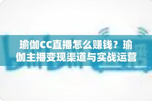 瑜伽CC直播怎么赚钱?瑜伽主播变现渠道与实战运营全攻略 瑜伽CC直播怎么赚钱?瑜伽主播变现渠道与实战运营全攻略