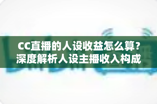 CC直播的人设收益怎么算？深度解析人设主播收入构成与变现提升全攻略