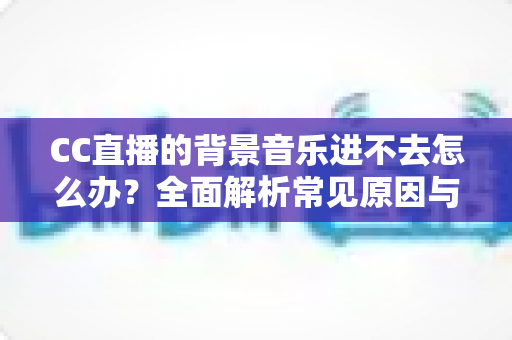 CC直播的背景音乐进不去怎么办？全面解析常见原因与实用解决方法