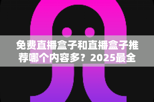 免费直播盒子和直播盒子推荐哪个内容多?2025最全内容量对比与选购避坑指南 免费直播盒子和直播盒子推荐哪个内容多?2025最全内容量对比与选购避坑指南
