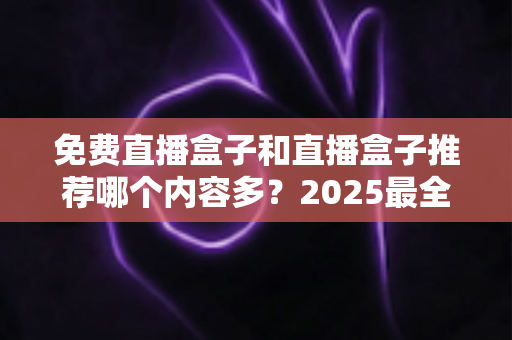 免费直播盒子和直播盒子推荐哪个内容多？2025最全内容量对比与选购避坑指南