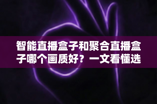 智能直播盒子和聚合直播盒子哪个画质好？一文看懂选购核心，画质党必读深度测评指南