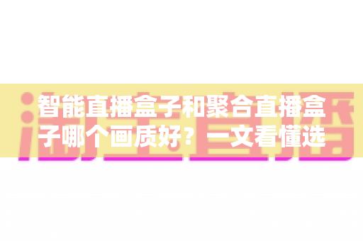 智能直播盒子和聚合直播盒子哪个画质好？一文看懂选购核心，画质党必读深度测评指南