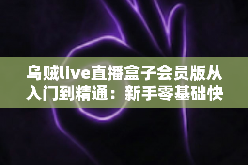 乌贼live直播盒子会员版从入门到精通:新手零基础快速上手与高手进阶的完整实战指南 乌贼live直播盒子会员版从入门到精通:新手零基础快速上手与高手进阶的完整实战指南