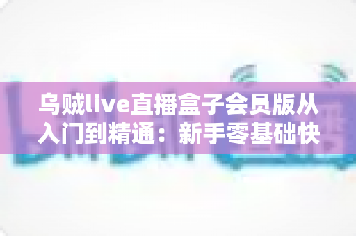 乌贼live直播盒子会员版从入门到精通：新手零基础快速上手与高手进阶的完整实战指南