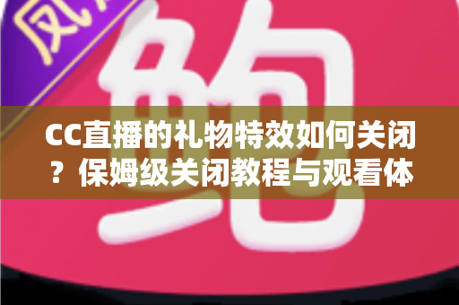 CC直播的礼物特效如何关闭？保姆级关闭教程与观看体验优化全指南