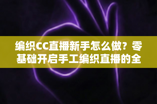 编织CC直播新手怎么做？零基础开启手工编织直播的全方位实战指南