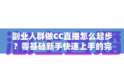 副业人群做CC直播怎么起步?零基础新手快速上手的完整实战指南 副业人群做CC直播怎么起步?零基础新手快速上手的完整实战指南