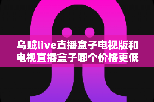 乌贼live直播盒子电视版和电视直播盒子哪个价格更低?2025年最新价格对比与选购指南 乌贼live直播盒子电视版和电视直播盒子哪个价格更低?2025年最新价格对比与选购指南