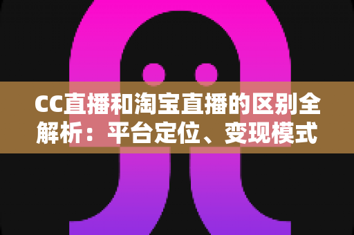 CC直播和淘宝直播的区别全解析：平台定位、变现模式与用户群体深度对比指南