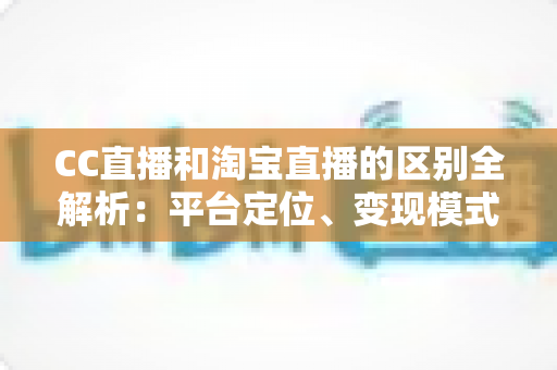 CC直播和淘宝直播的区别全解析：平台定位、变现模式与用户群体深度对比指南
