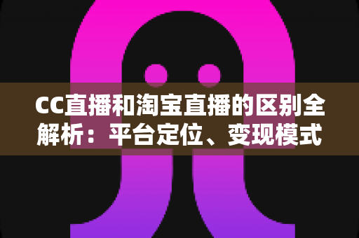 CC直播和淘宝直播的区别全解析：平台定位、变现模式与用户群体深度对比指南