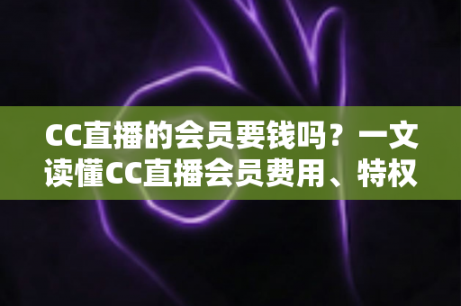 CC直播的会员要钱吗？一文读懂CC直播会员费用、特权与理性消费指南