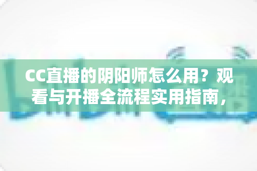 CC直播的阴阳师怎么用？观看与开播全流程实用指南，新手也能快速上手