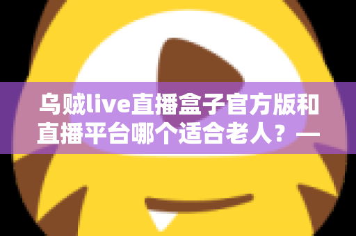 乌贼live直播盒子官方版和直播平台哪个适合老人？——中老年直播观看方式全方位对比与选择指南