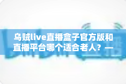 乌贼live直播盒子官方版和直播平台哪个适合老人？——中老年直播观看方式全方位对比与选择指南