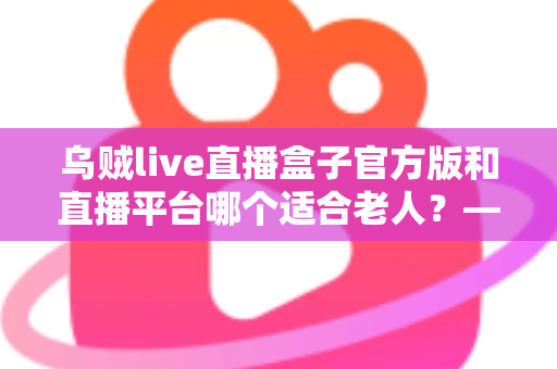 乌贼live直播盒子官方版和直播平台哪个适合老人？——中老年直播观看方式全方位对比与选择指南