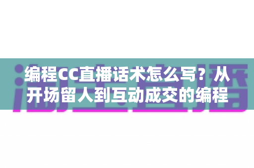 编程CC直播话术怎么写？从开场留人到互动成交的编程直播话术全流程实战指南