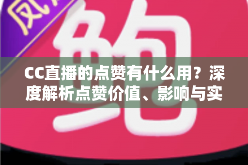 CC直播的点赞有什么用？深度解析点赞价值、影响与实用运营指南