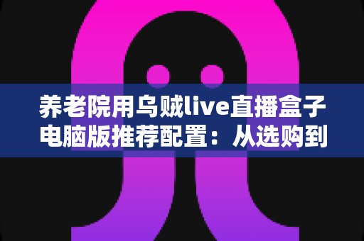 养老院用乌贼live直播盒子电脑版推荐配置：从选购到搭建的完整指南
