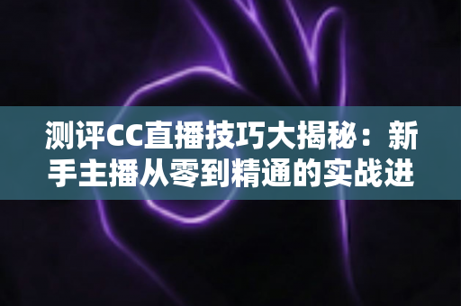 测评CC直播技巧大揭秘：新手主播从零到精通的实战进阶指南