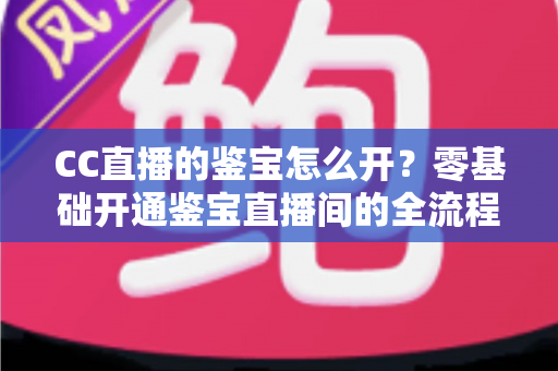 CC直播的鉴宝怎么开？零基础开通鉴宝直播间的全流程实操指南与运营秘籍