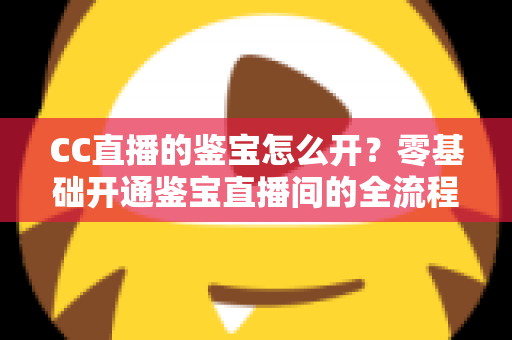 CC直播的鉴宝怎么开？零基础开通鉴宝直播间的全流程实操指南与运营秘籍