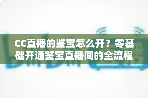CC直播的鉴宝怎么开？零基础开通鉴宝直播间的全流程实操指南与运营秘籍