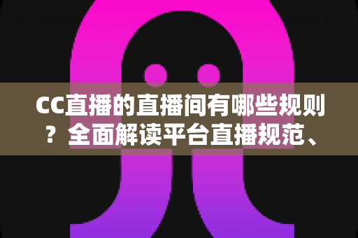 CC直播的直播间有哪些规则？全面解读平台直播规范、违规处罚与合规开播指南