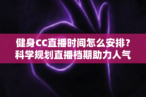 健身CC直播时间怎么安排？科学规划直播档期助力人气与流量双提升