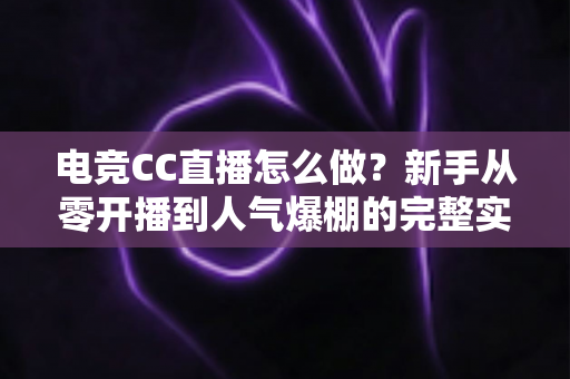 电竞CC直播怎么做？新手从零开播到人气爆棚的完整实战指南